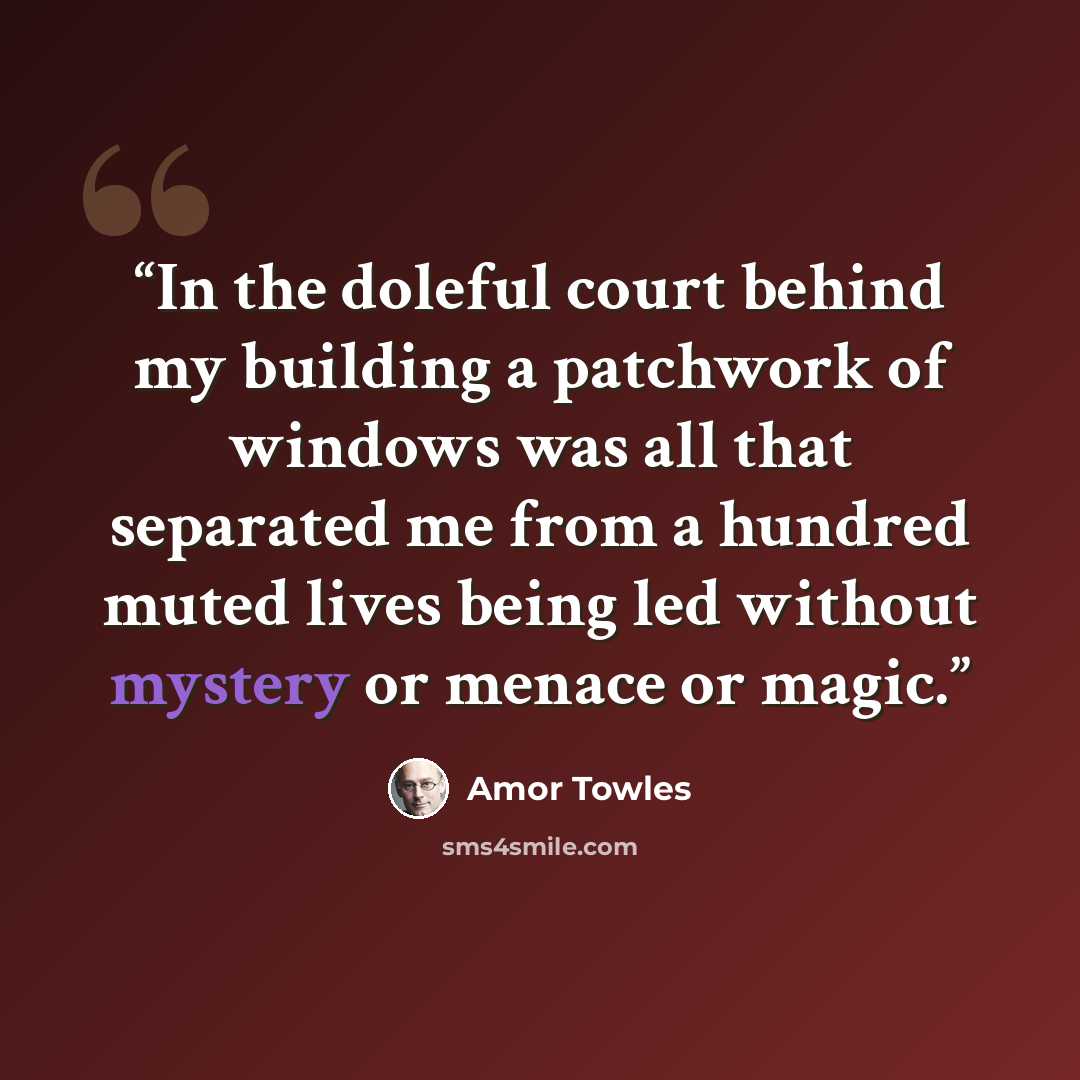 “In the doleful court behind my building a patchwork of windows was all that separated me from a hundred muted lives being led without mystery or menace or magic.” quote by Amor Towles