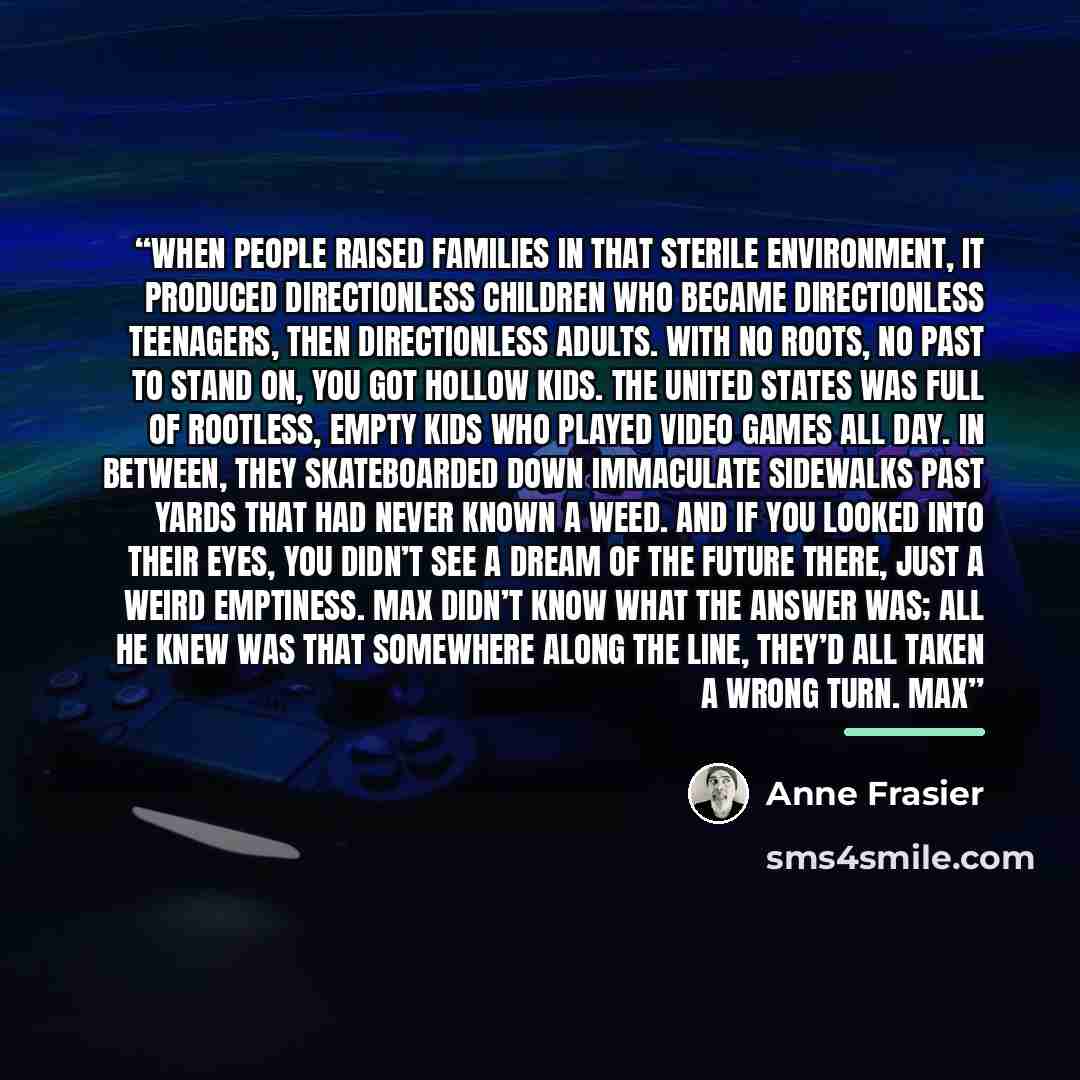 “When people raised families in that sterile environment, it produced directionless children who became directionless teenagers, then directionless adults. With no roots, no past to stand on, you got hollow kids. The United States was full of rootless, empty kids who played video games all day. In…” quote by Anne Frasier