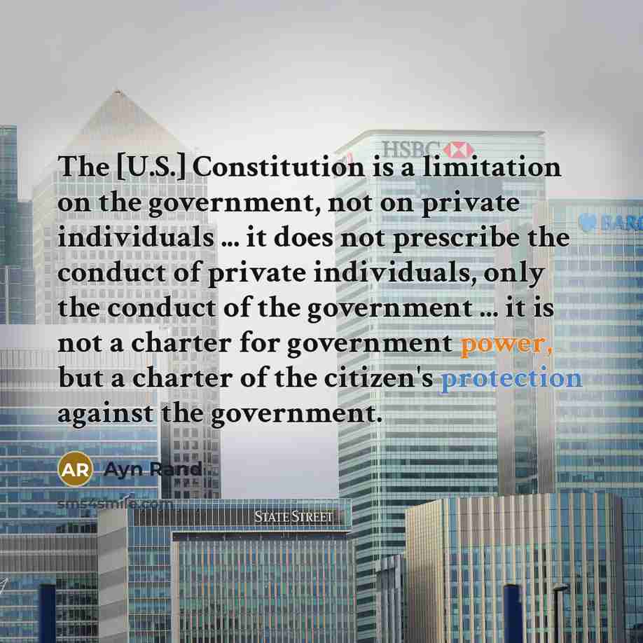 “The [U.S.] Constitution is a limitation on the government, not on private individuals ... it does not prescribe the conduct of private individuals, only the conduct of the government ... it is not a charter for government power, but a charter of the citizen's protection against the government.” quote by Ayn Rand