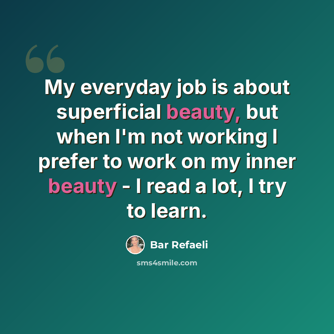 “My everyday job is about superficial beauty, but when I'm not working I prefer to work on my inner beauty - I read a lot, I try to learn.” quote by Bar Refaeli