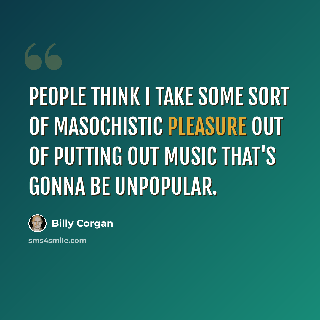“People think I take some sort of masochistic pleasure out of putting out music that's gonna be unpopular.” quote by Billy Corgan