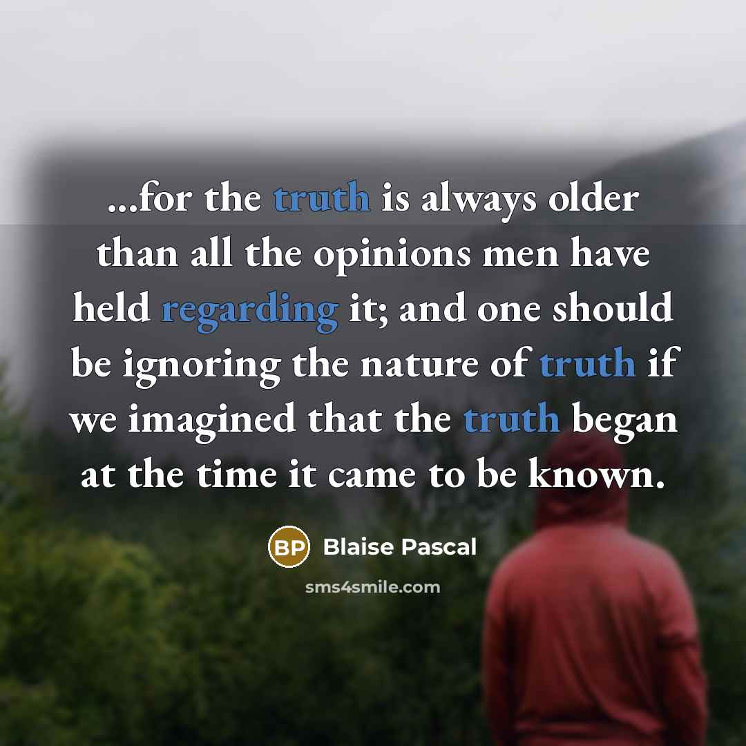 “...for the truth is always older than all the opinions men have held regarding it; and one should be ignoring the nature of truth if we imagined that the truth began at the time it came to be known.” quote by Blaise Pascal