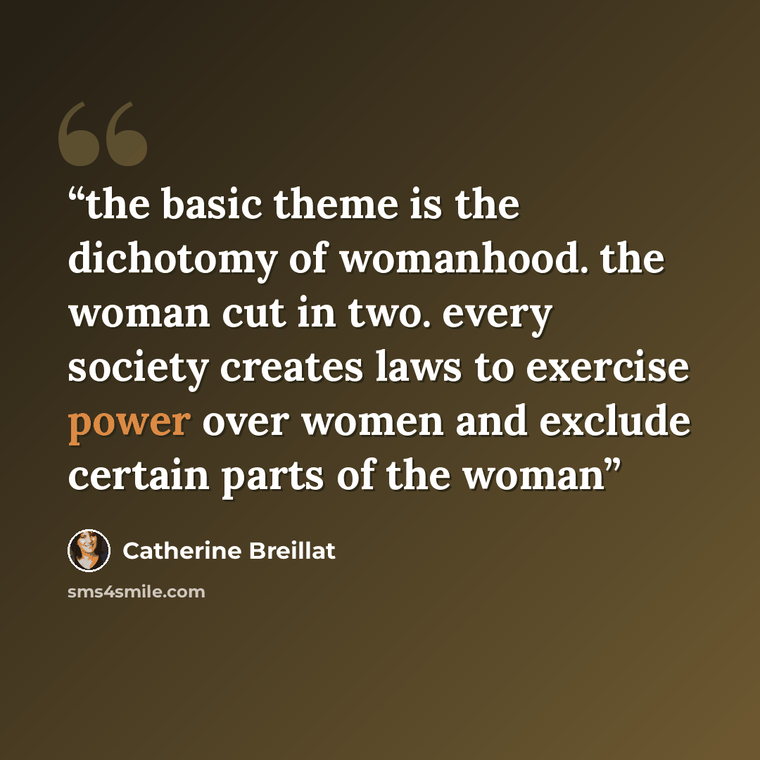 “the basic theme is the dichotomy of womanhood. the woman cut in two. every society creates laws to exercise power over women and exclude certain parts of the woman” quote by Catherine Breillat