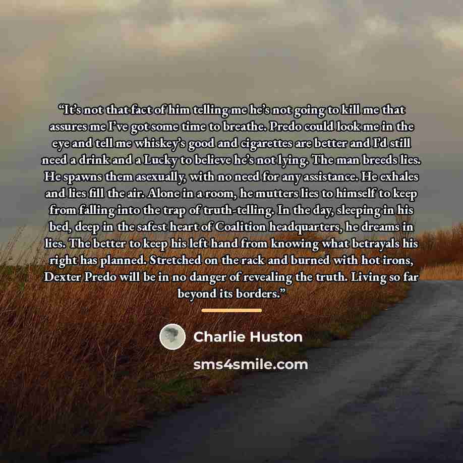 “It’s not that fact of him telling me he’s not going to kill me that assures me I’ve got some time to breathe. Predo could look me in the eye and tell me whiskey’s good and cigarettes are better and I’d still need a drink and a Lucky to believe he’s not lying. The man breeds lies. He spawns them…” quote by Charlie Huston