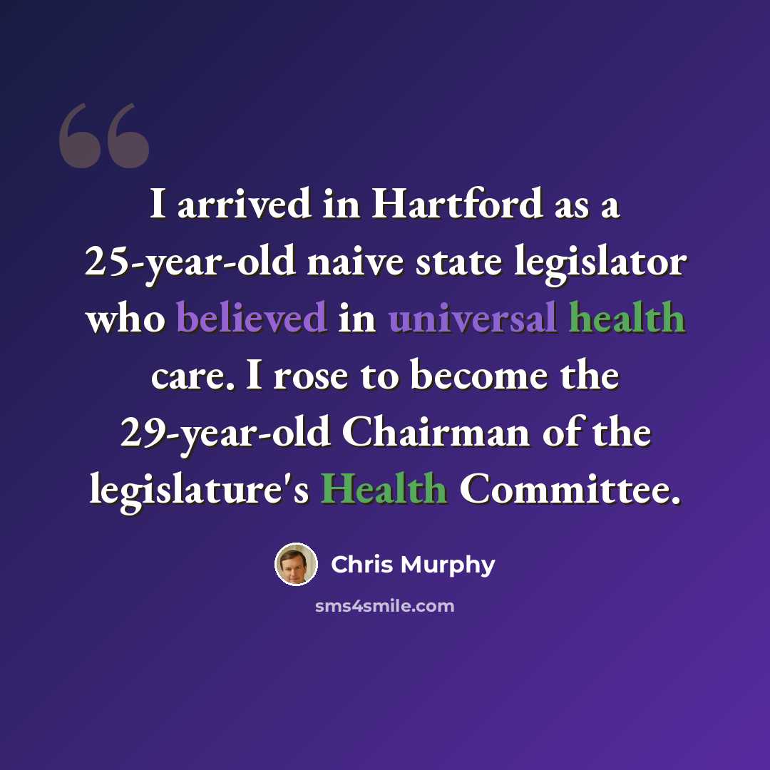 “I arrived in Hartford as a 25-year-old naive state legislator who believed in universal health care. I rose to become the 29-year-old Chairman of the legislature's Health Committee.” quote by Chris Murphy