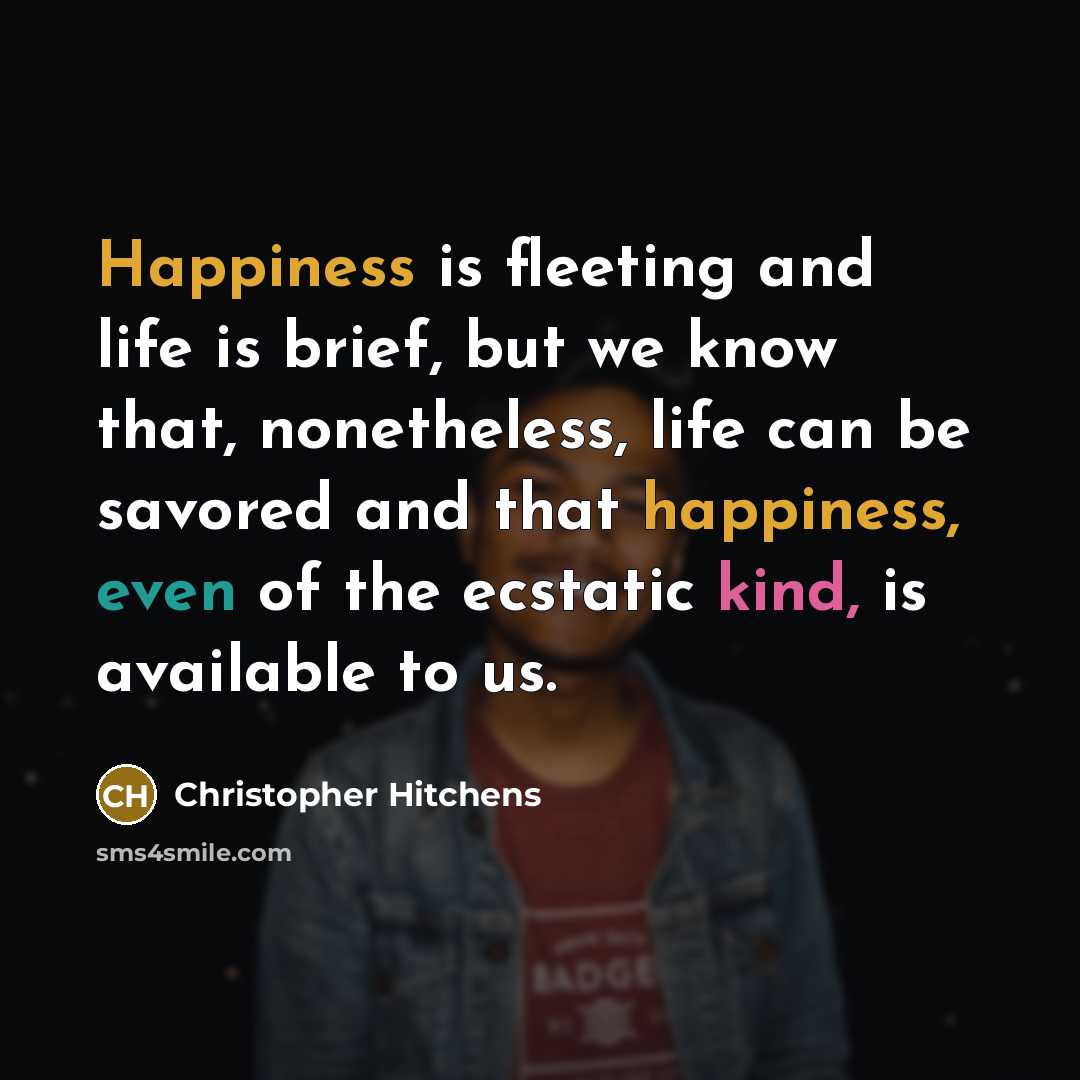 “Happiness is fleeting and life is brief, but we know that, nonetheless, life can be savored and that happiness, even of the ecstatic kind, is available to us.” quote by Christopher Hitchens