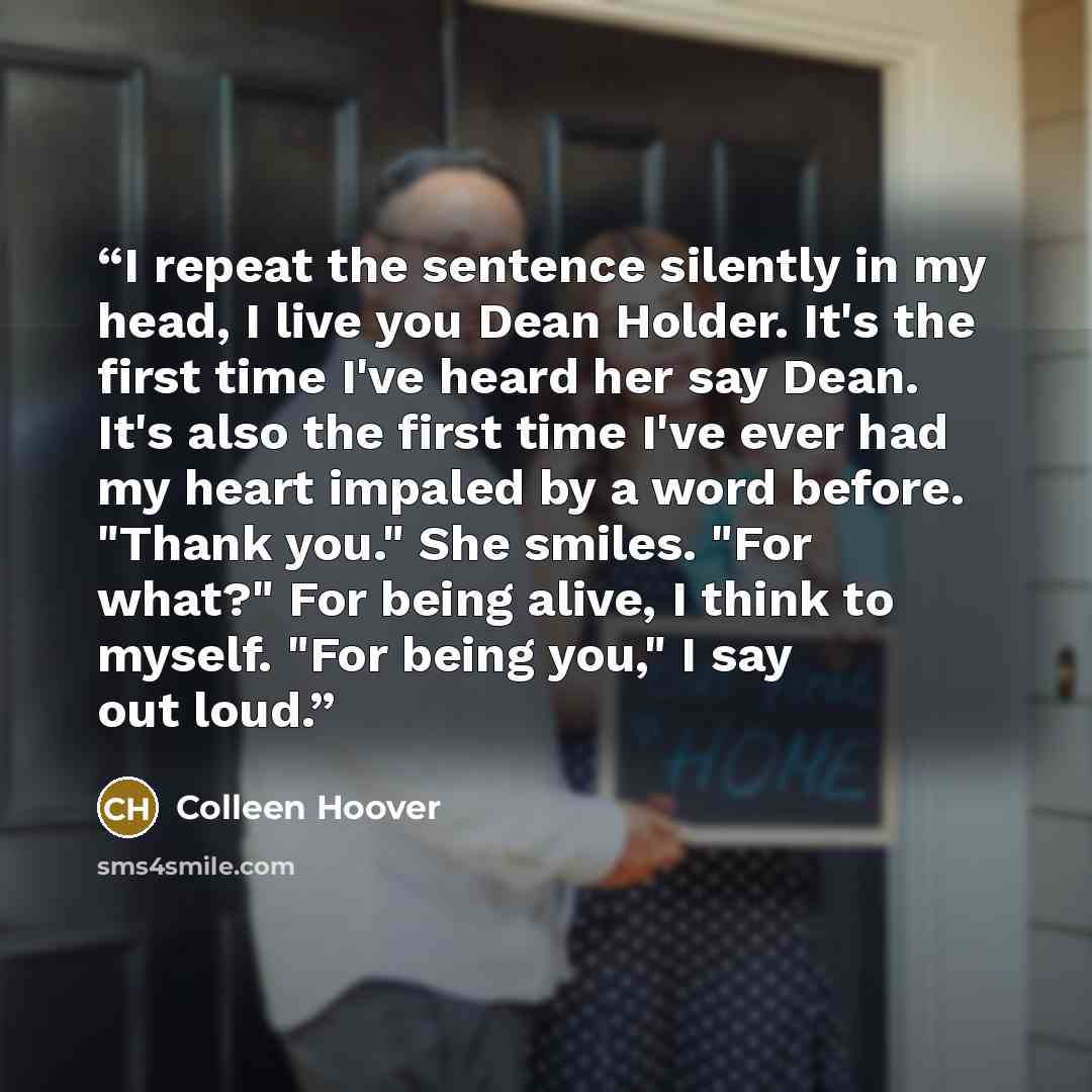 “I repeat the sentence silently in my head, I live you Dean Holder. It's the first time I've heard her say Dean. It's also the first time I've ever had my heart impaled by a word before. "Thank you." She smiles. "For what?" For being alive, I think to myself. "For being you," I say out loud.” quote by Colleen Hoover