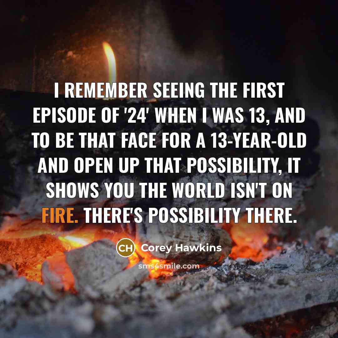 “I remember seeing the first episode of '24' when I was 13, and to be that face for a 13-year-old and open up that possibility, it shows you the world isn't on fire. There's possibility there.” quote by Corey Hawkins