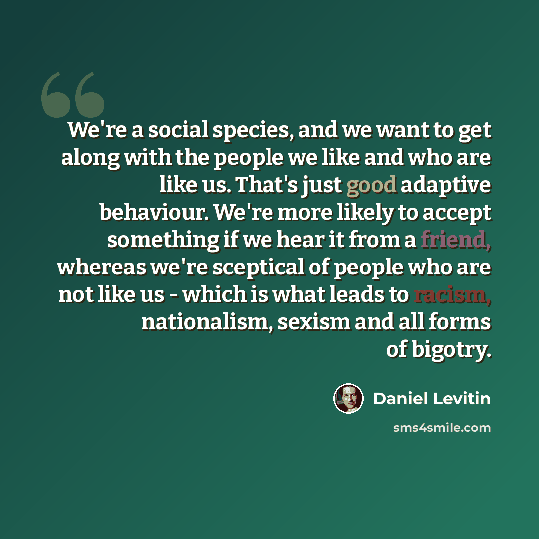 “We're a social species, and we want to get along with the people we like and who are like us. That's just good adaptive behaviour. We're more likely to accept something if we hear it from a friend, whereas we're sceptical of people who are not like us - which is what leads to racism, nationalism…” quote by Daniel Levitin