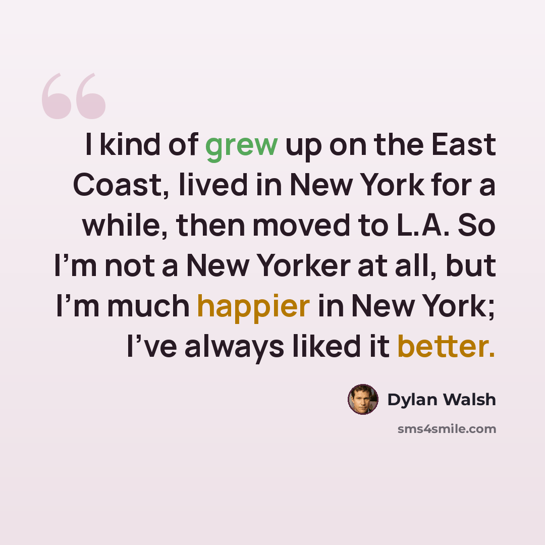 “I kind of grew up on the East Coast, lived in New York for a while, then moved to L.A. So I'm not a New Yorker at all, but I'm much happier in New York; I've always liked it better.” quote by Dylan Walsh