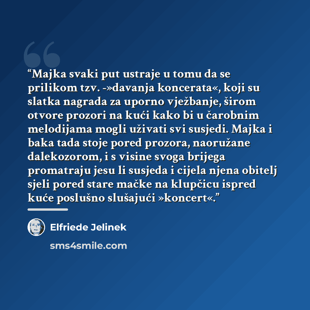 “Majka svaki put ustraje u tomu da se prilikom tzv. -»davanja koncerata«, koji su slatka nagrada za uporno vježbanje, širom otvore prozori na kući kako bi u čarobnim melodijama mogli uživati svi susjedi. Majka i baka tada stoje pored prozora, naoružane dalekozorom, i s visine svoga brijega…” quote by Elfriede Jelinek