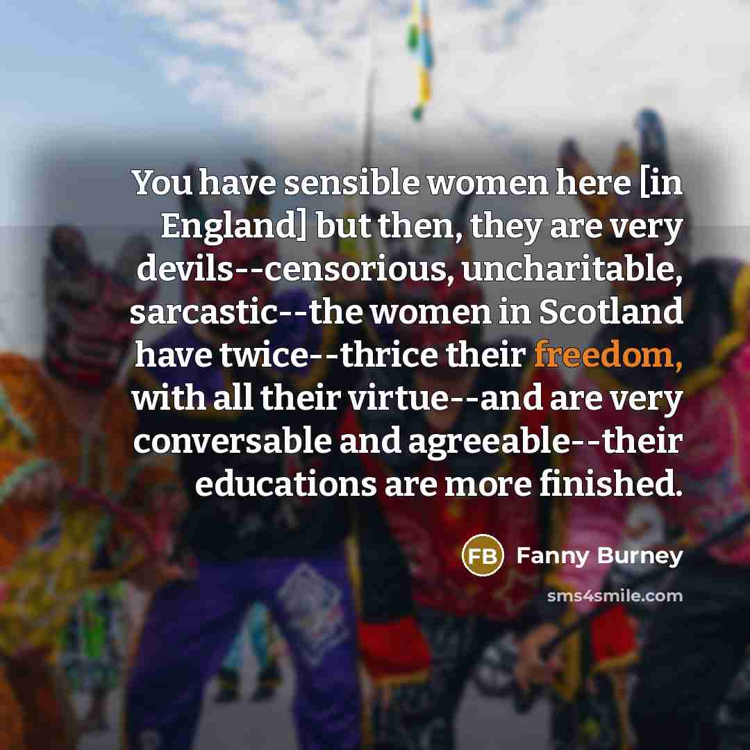 “You have sensible women here [in England] but then, they are very devils--censorious, uncharitable, sarcastic--the women in Scotland have twice--thrice their freedom, with all their virtue--and are very conversable and agreeable--their educations are more finished.” quote by Fanny Burney