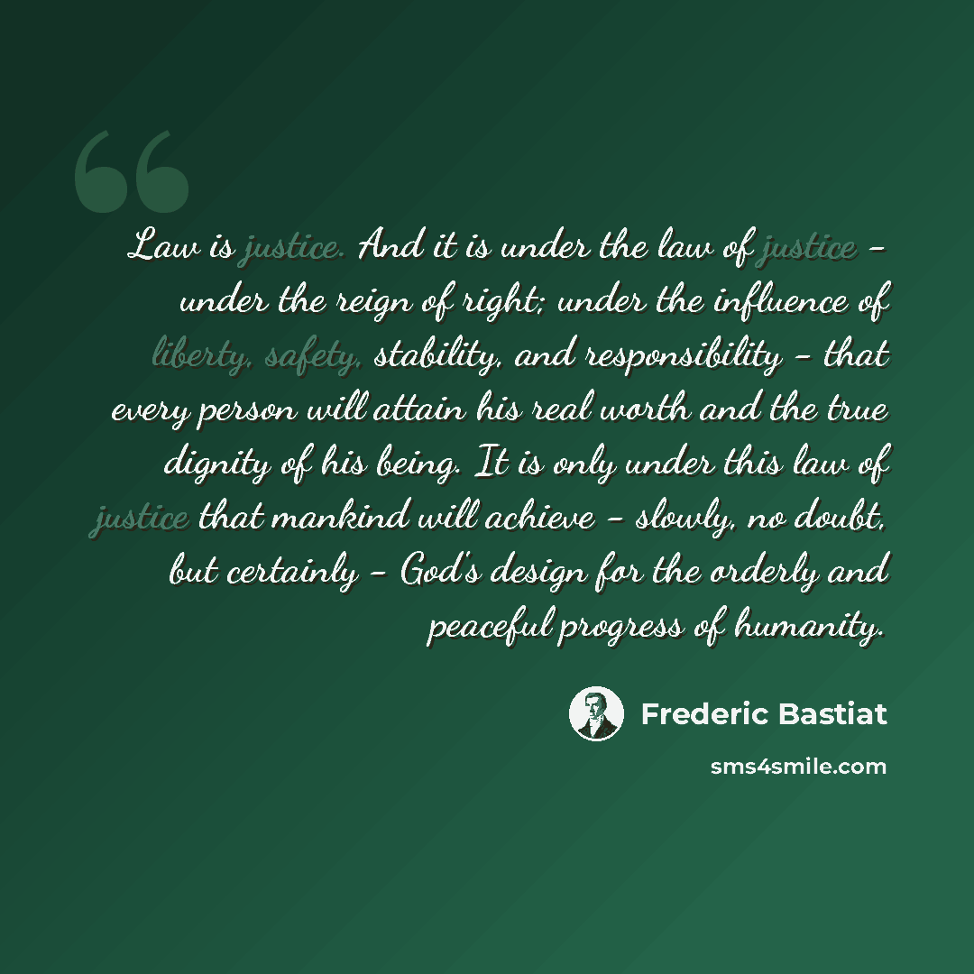 “Law is justice. And it is under the law of justice - under the reign of right; under the influence of liberty, safety, stability, and responsibility - that every person will attain his real worth and the true dignity of his being. It is only under this law of justice that mankind will achieve…” quote by Frederic Bastiat
