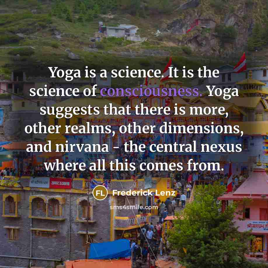 “Yoga is a science. It is the science of consciousness. Yoga suggests that there is more, other realms, other dimensions, and nirvana - the central nexus where all this comes from.” quote by Frederick Lenz