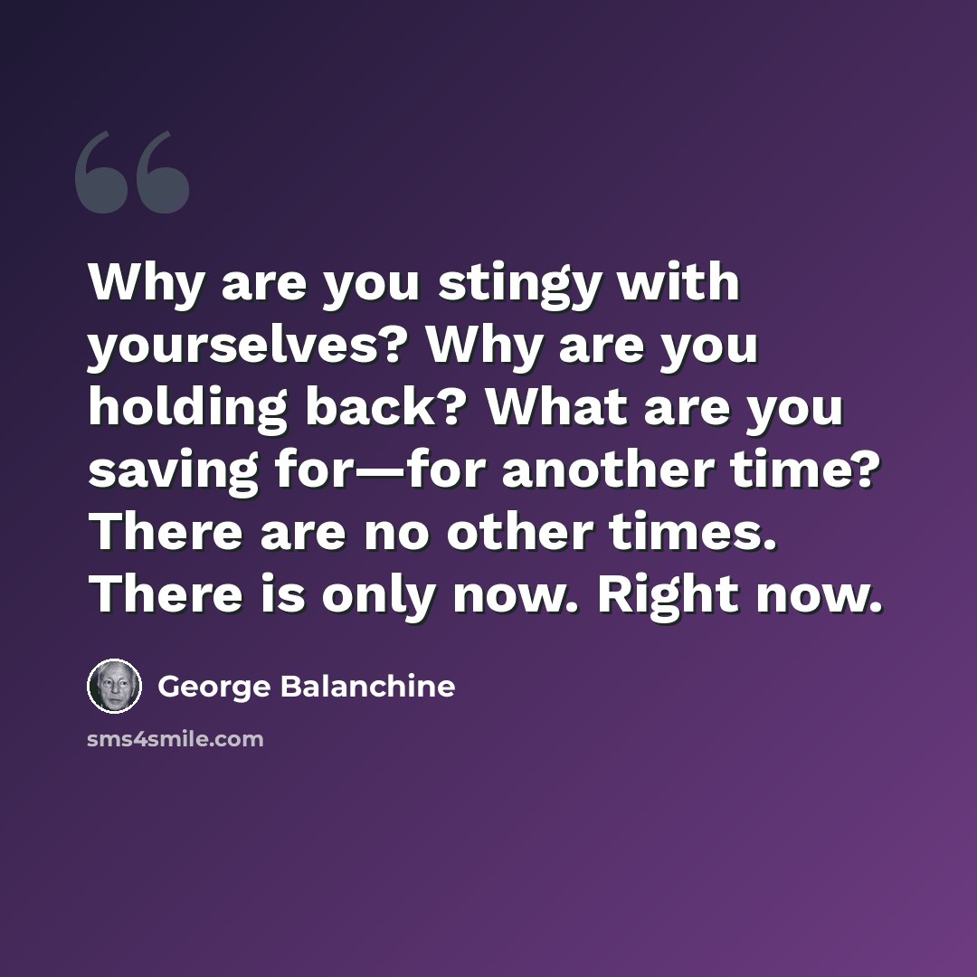 “Why are you stingy with yourselves? Why are you holding back? What are you saving for—for another time? There are no other times. There is only now. Right now.” quote by George Balanchine