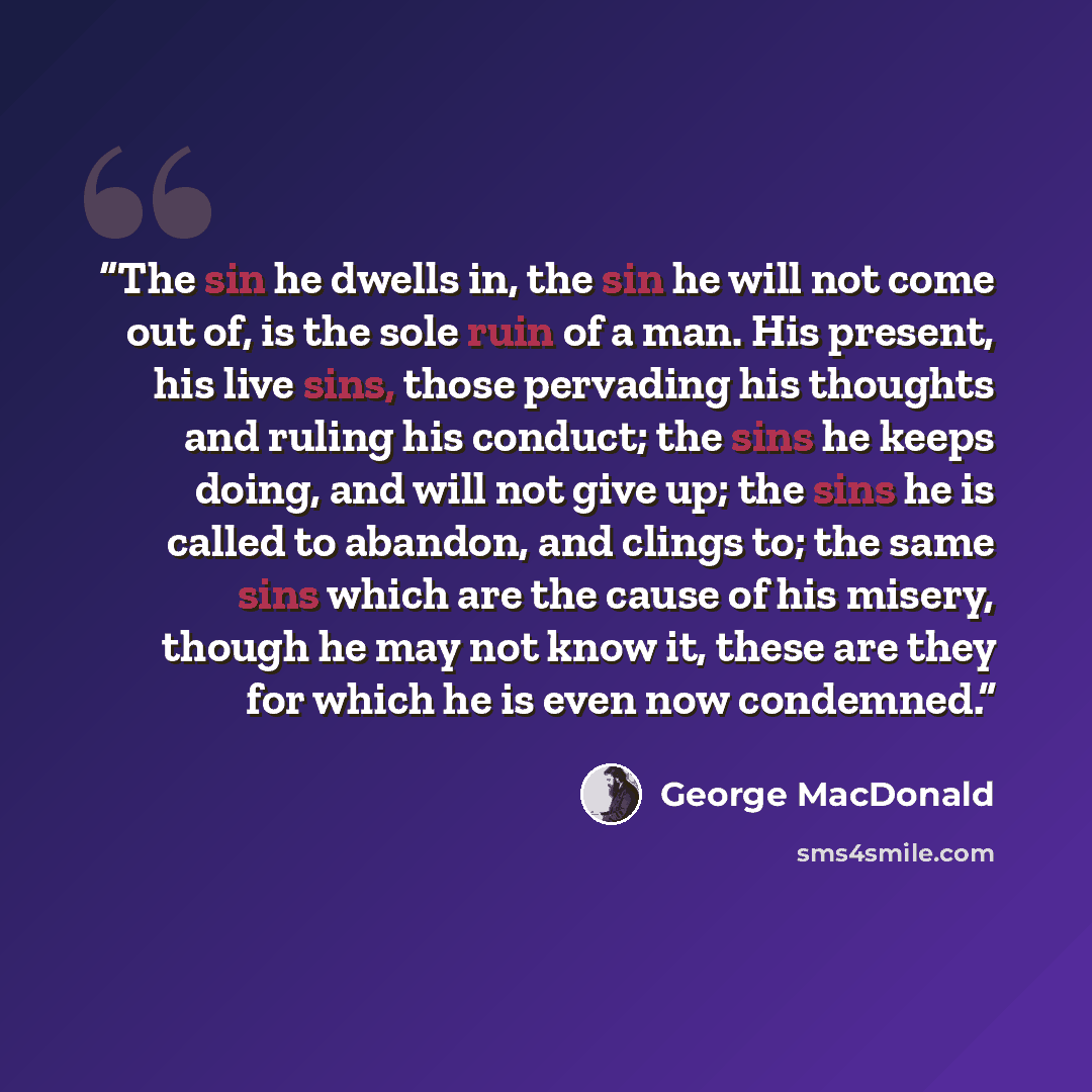 “The sin he dwells in, the sin he will not come out of, is the sole ruin of a man. His present, his live sins, those pervading his thoughts and ruling his conduct; the sins he keeps doing, and will not give up; the sins he is called to abandon, and clings to; the same sins which are the cause of…” quote by George MacDonald