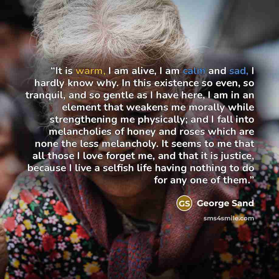“It is warm, I am alive, I am calm and sad, I hardly know why. In this existence so even, so tranquil, and so gentle as I have here, I am in an element that weakens me morally while strengthening me physically; and I fall into melancholies of honey and roses which are none the less melancholy. It…” quote by George Sand