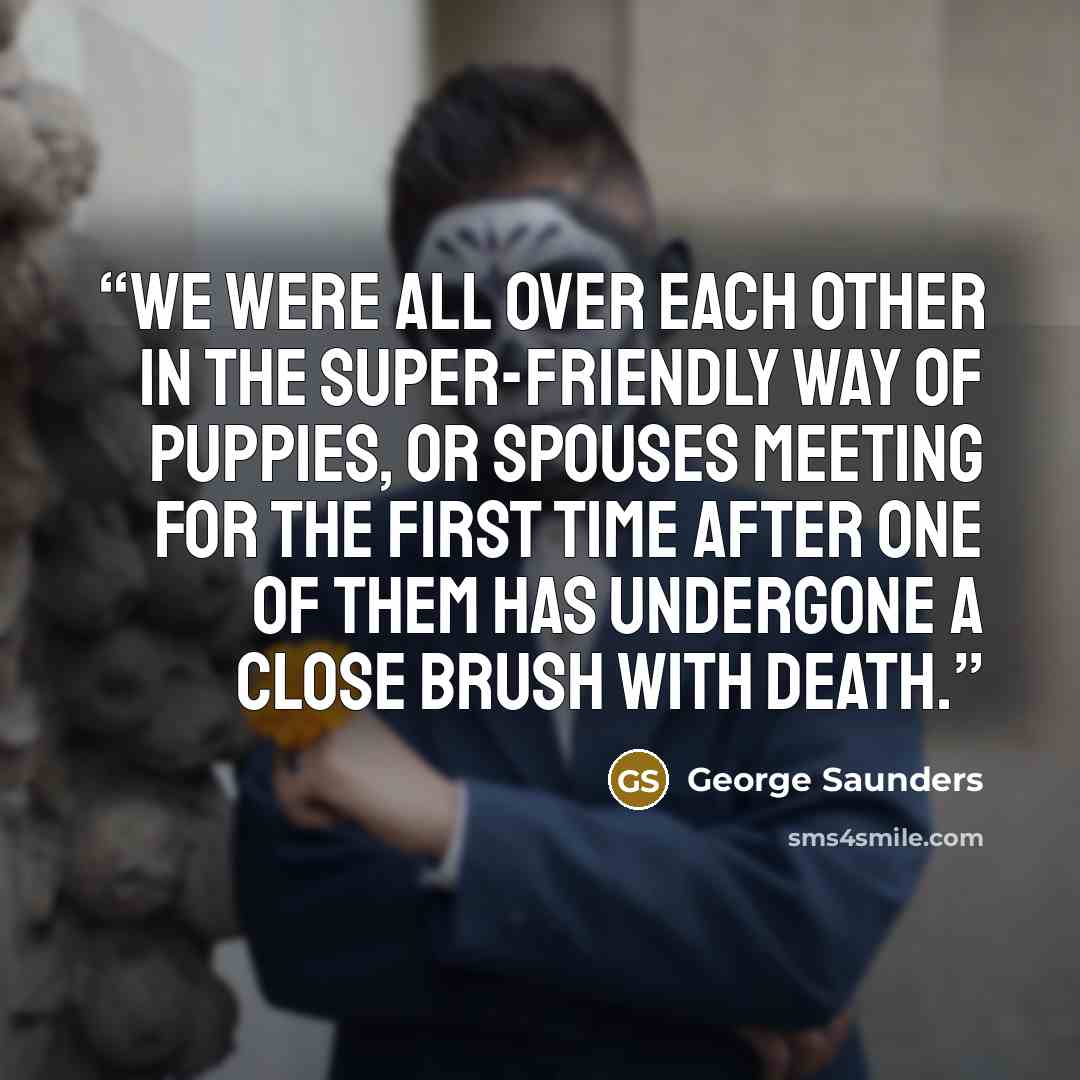 “We were all over each other in the super-friendly way of puppies, or spouses meeting for the first time after one of them has undergone a close brush with death.” quote by George Saunders