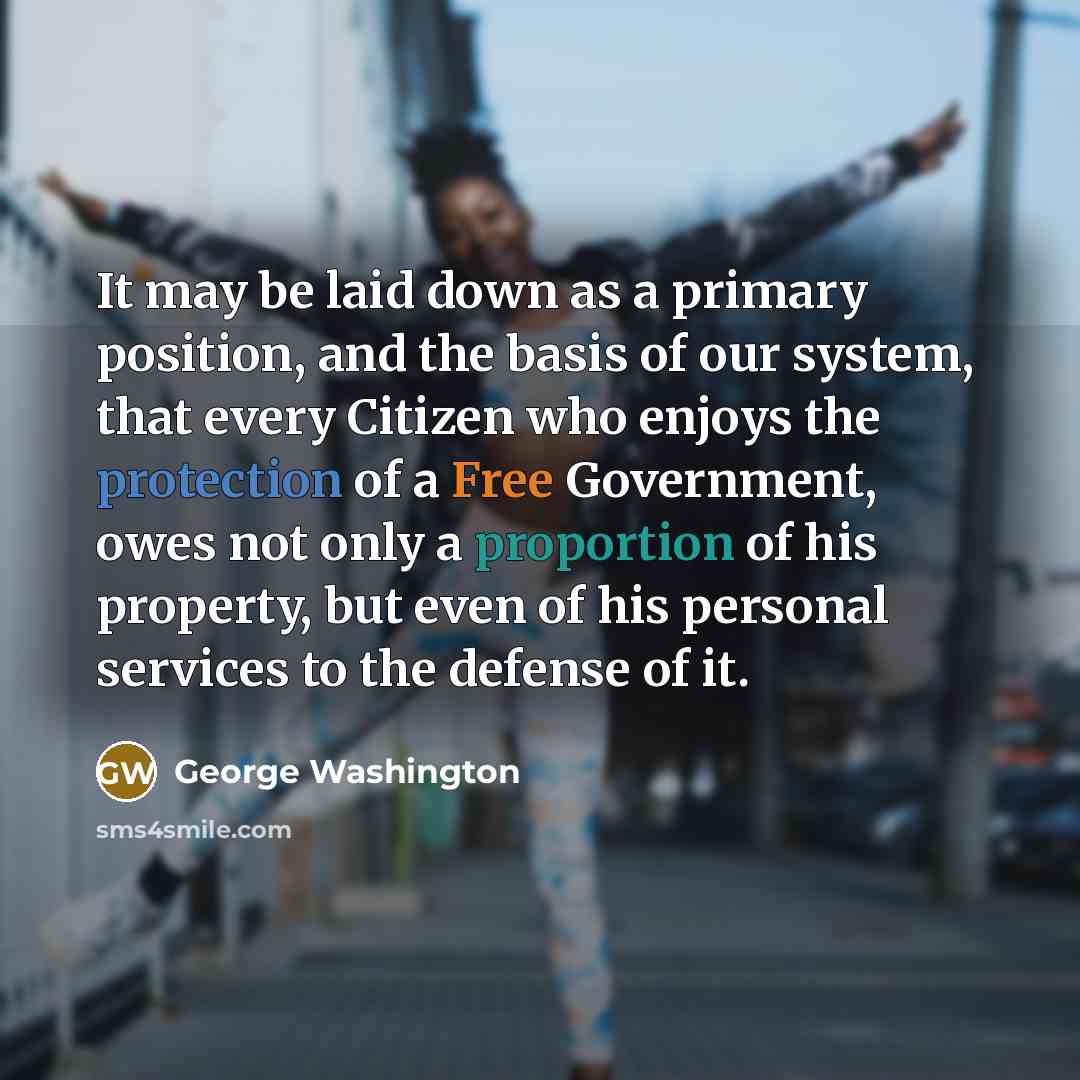 “It may be laid down as a primary position, and the basis of our system, that every Citizen who enjoys the protection of a Free Government, owes not only a proportion of his property, but even of his personal services to the defense of it.” quote by George Washington