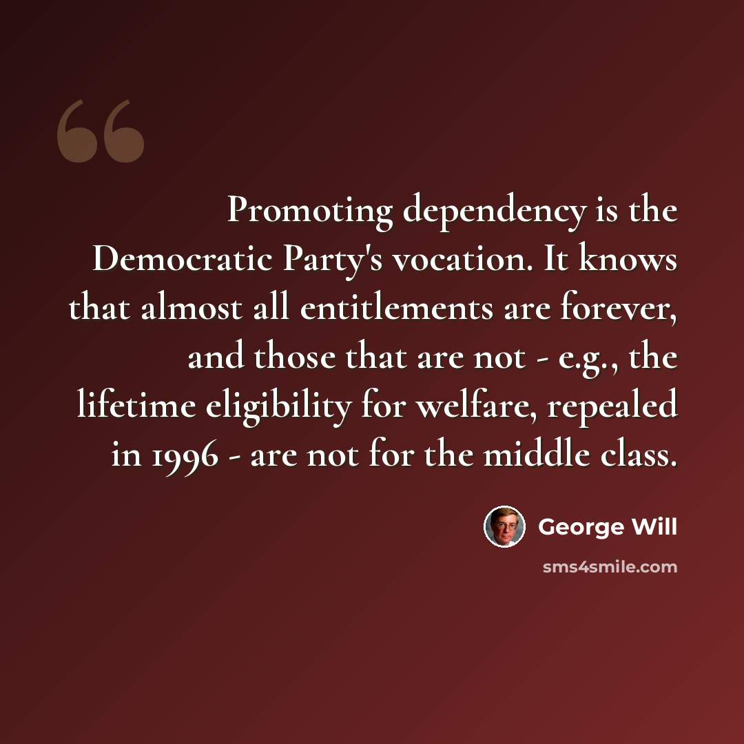 “Promoting dependency is the Democratic Party's vocation. It knows that almost all entitlements are forever, and those that are not - e.g., the lifetime eligibility for welfare, repealed in 1996 - are not for the middle class.” quote by George Will