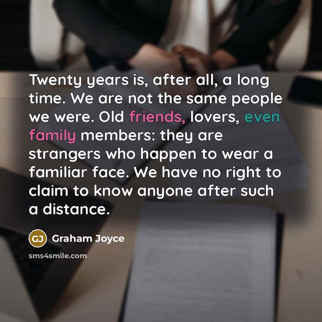 “Twenty years is, after all, a long time. We are not the same people we were. Old friends, lovers, even family members: they are strangers who happen to wear a familiar face. We have no right to claim to know anyone after such a distance.” quote by Graham Joyce
