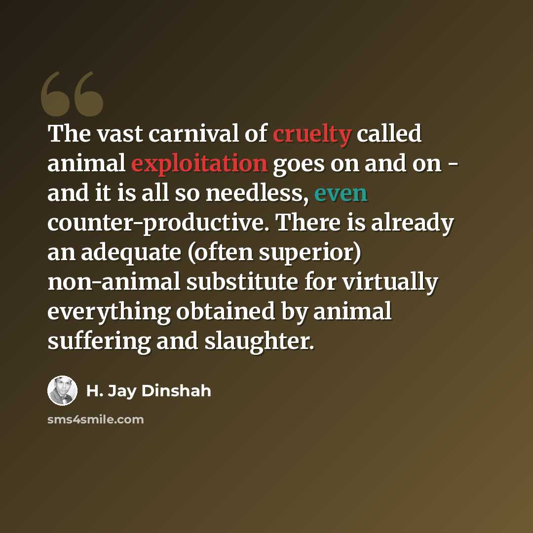 “The vast carnival of cruelty called animal exploitation goes on and on - and it is all so needless, even counter-productive. There is already an adequate (often superior) non-animal substitute for virtually everything obtained by animal suffering and slaughter.” quote by H. Jay Dinshah