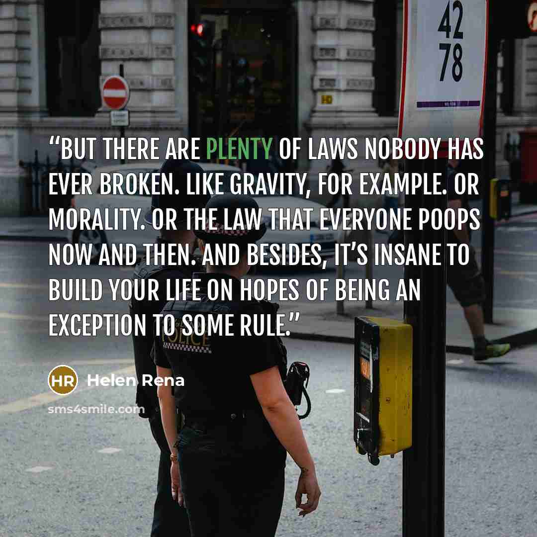 “But there are plenty of laws nobody has ever broken. Like gravity, for example. Or morality. Or the law that everyone poops now and then. And besides, it’s insane to build your life on hopes of being an exception to some rule.” quote by Helen Rena