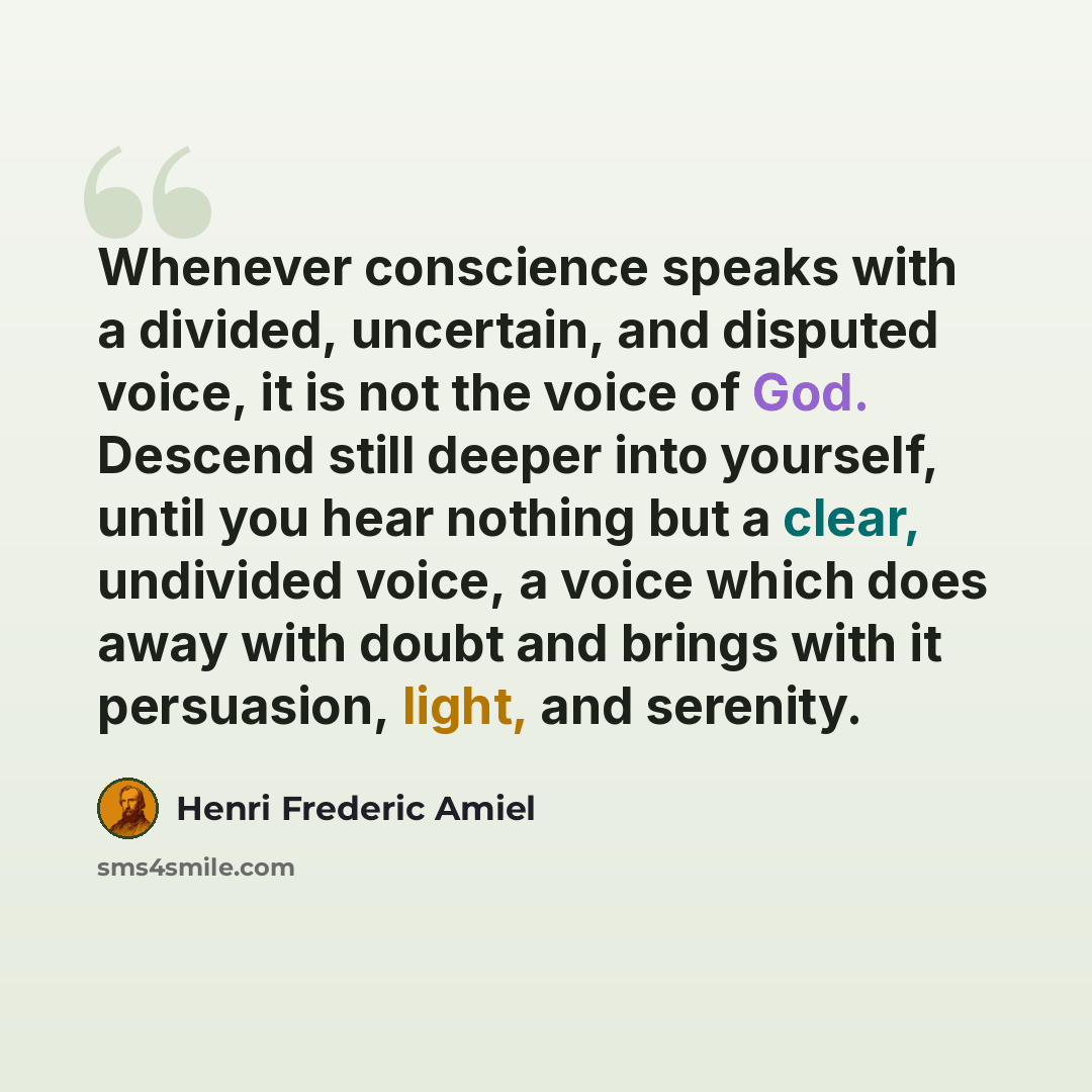 “Whenever conscience speaks with a divided, uncertain, and disputed voice, it is not the voice of God. Descend still deeper into yourself, until you hear nothing but a clear, undivided voice, a voice which does away with doubt and brings with it persuasion, light, and serenity.” quote by Henri Frederic Amiel