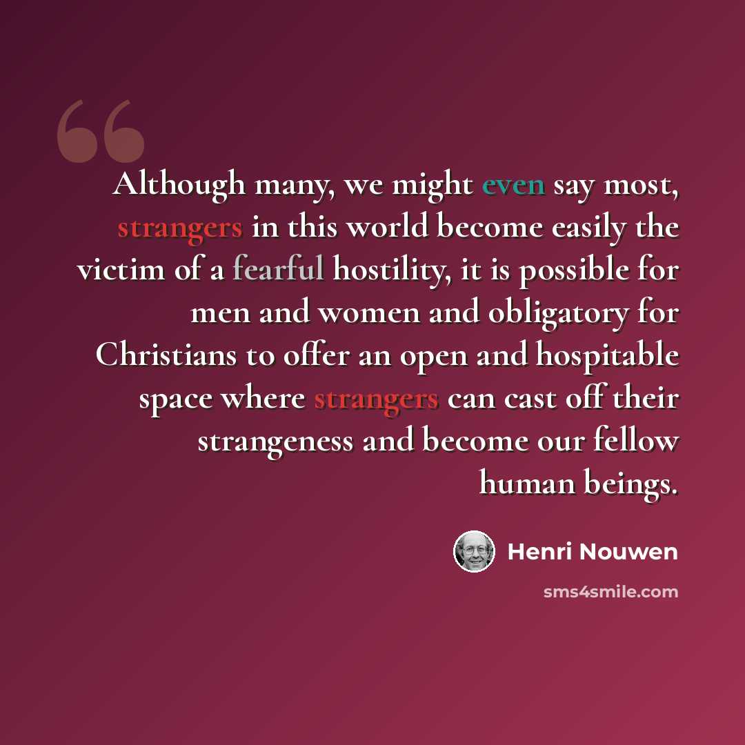 “Although many, we might even say most, strangers in this world become easily the victim of a fearful hostility, it is possible for men and women and obligatory for Christians to offer an open and hospitable space where strangers can cast off their strangeness and become our fellow human beings.” quote by Henri Nouwen