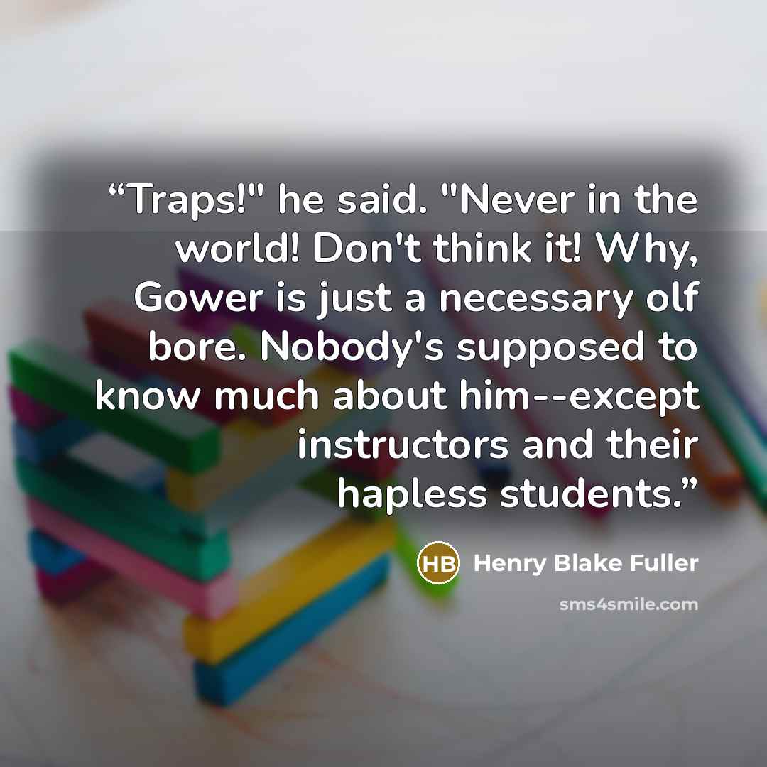 “Traps!" he said. "Never in the world! Don't think it! Why, Gower is just a necessary olf bore. Nobody's supposed to know much about him--except instructors and their hapless students.” quote by Henry Blake Fuller