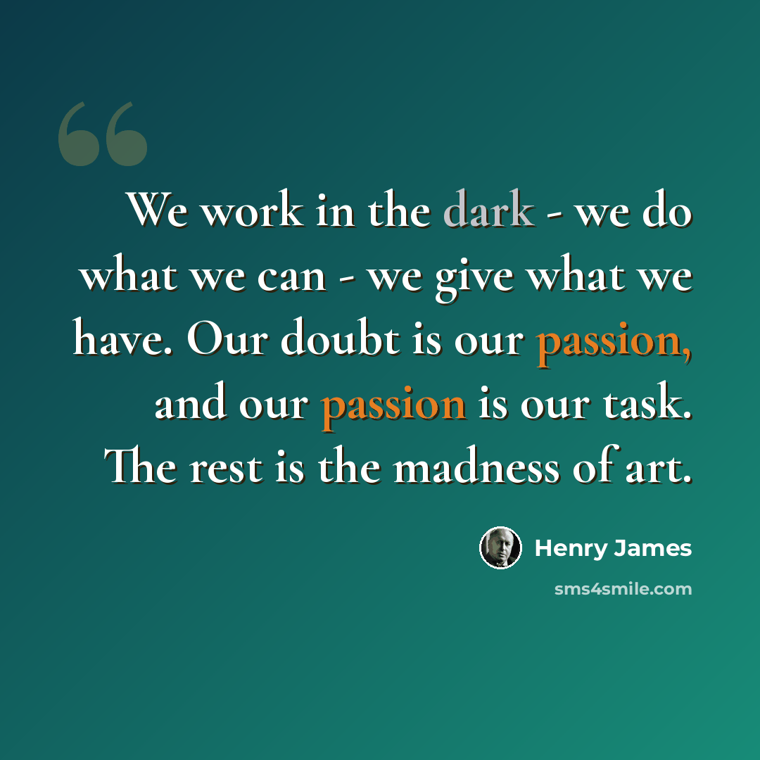 “We work in the dark - we do what we can - we give what we have. Our doubt is our passion, and our passion is our task. The rest is the madness of art.” quote by Henry James