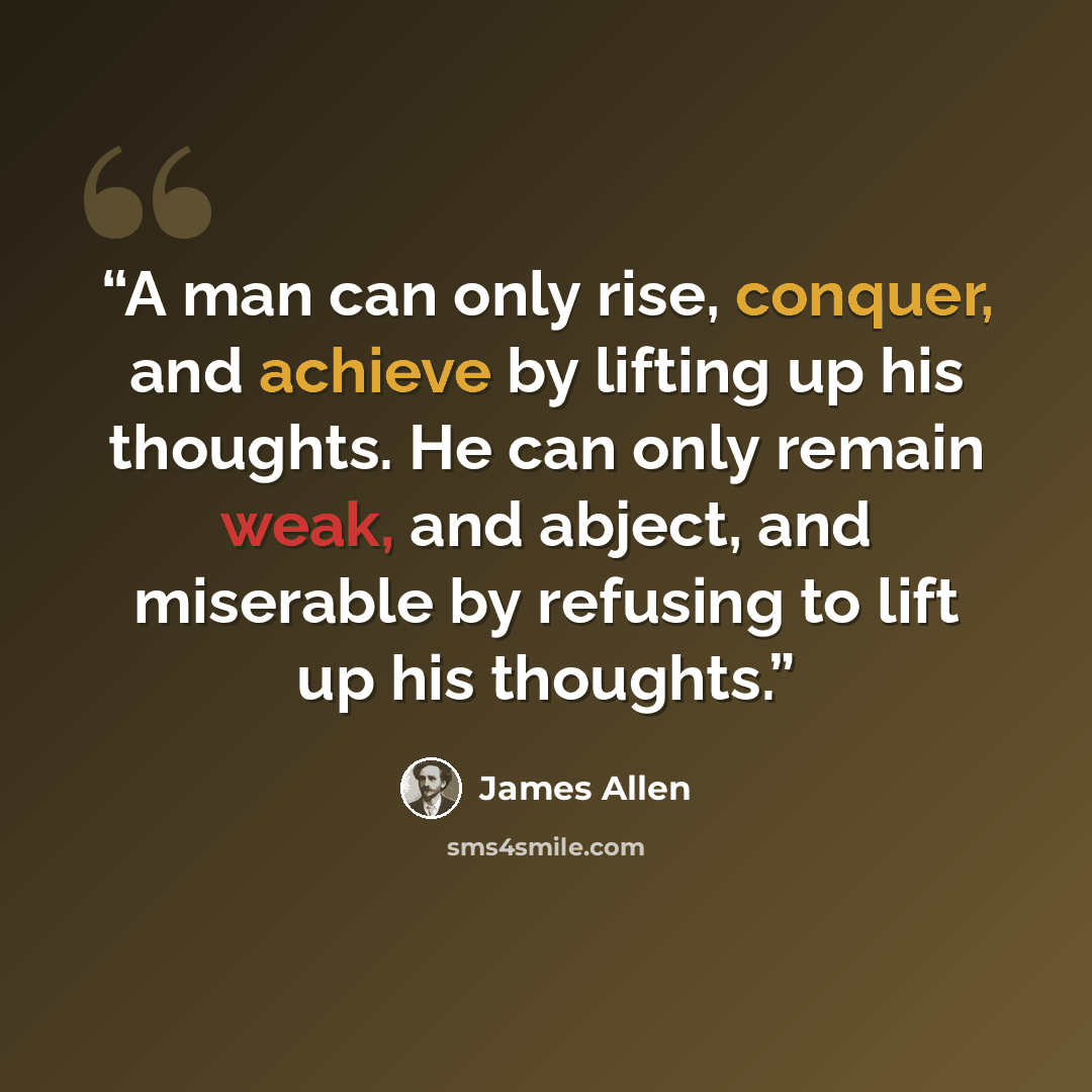 “A man can only rise, conquer, and achieve by lifting up his thoughts. He can only remain weak, and abject, and miserable by refusing to lift up his thoughts.” quote by James Allen
