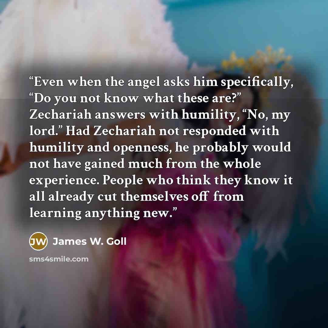 “Even when the angel asks him specifically, “Do you not know what these are?” Zechariah answers with humility, “No, my lord.” Had Zechariah not responded with humility and openness, he probably would not have gained much from the whole experience. People who think they know it all already cut…” quote by James W. Goll