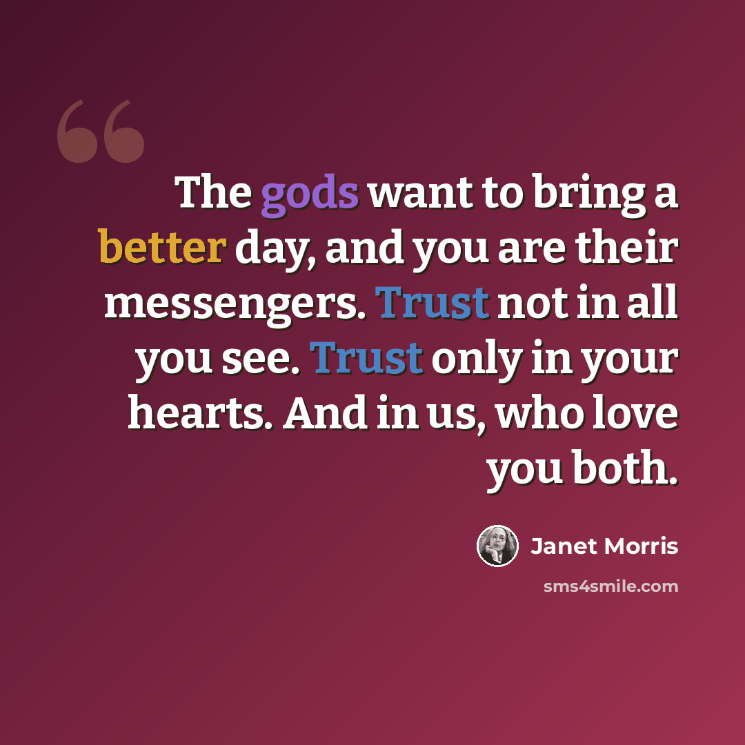 “The gods want to bring a better day, and you are their messengers. Trust not in all you see. Trust only in your hearts. And in us, who love you both.” quote by Janet Morris