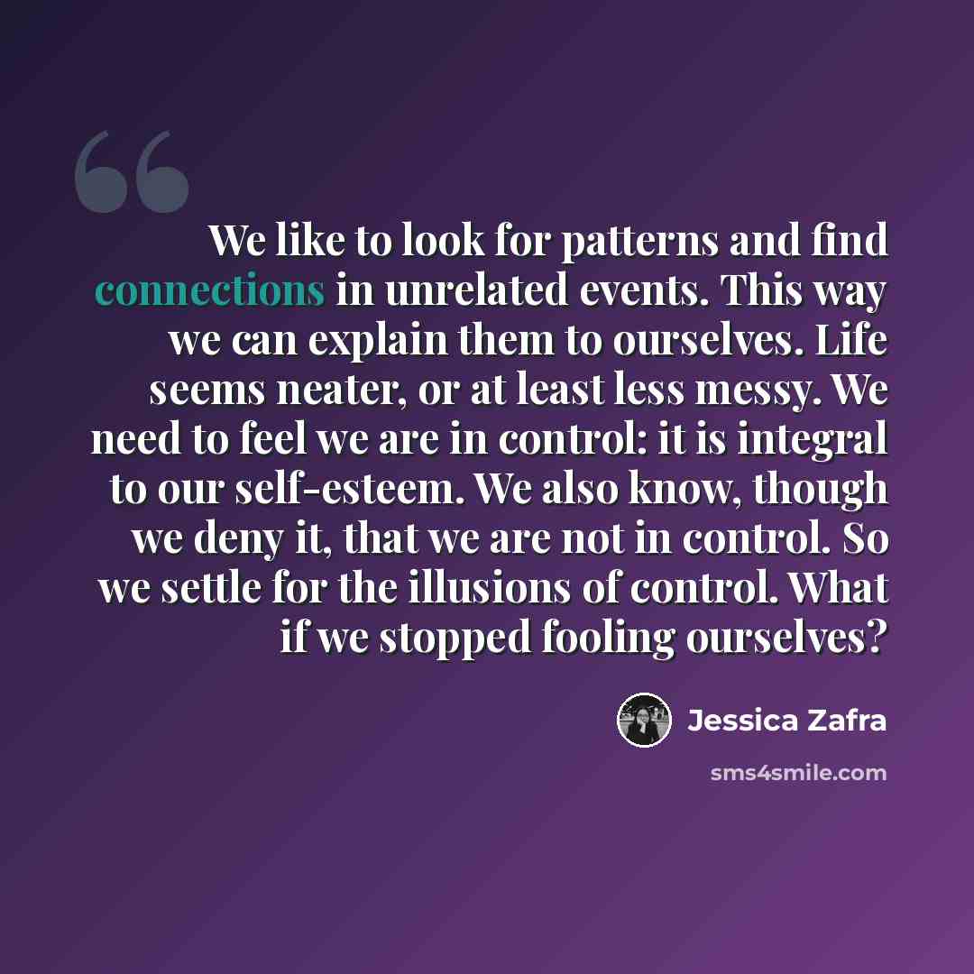 “We like to look for patterns and find connections in unrelated events. This way we can explain them to ourselves. Life seems neater, or at least less messy. We need to feel we are in control: it is integral to our self-esteem. We also know, though we deny it, that we are not in control. So we…” quote by Jessica Zafra