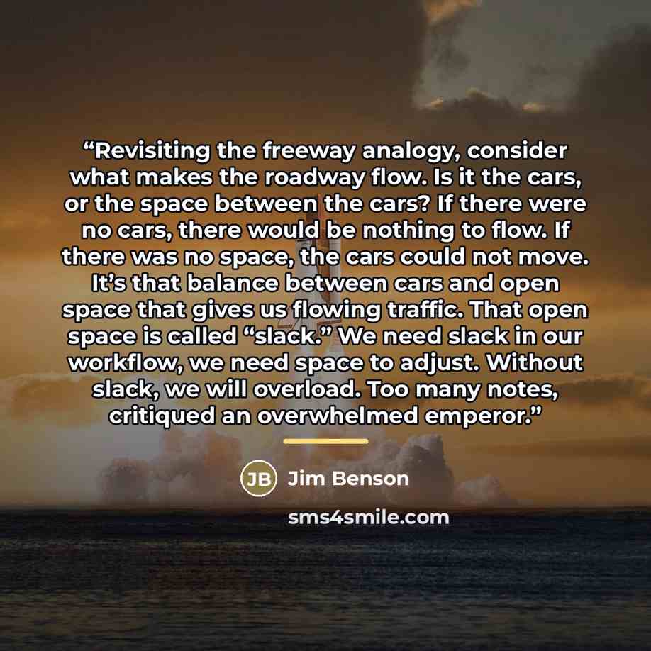 “Revisiting the freeway analogy, consider what makes the roadway flow. Is it the cars, or the space between the cars? If there were no cars, there would be nothing to flow. If there was no space, the cars could not move. It’s that balance between cars and open space that gives us flowing traffic…” quote by Jim Benson