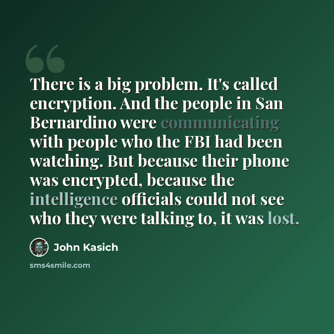 “There is a big problem. It's called encryption. And the people in San Bernardino were communicating with people who the FBI had been watching. But because their phone was encrypted, because the intelligence officials could not see who they were talking to, it was lost.” quote by John Kasich