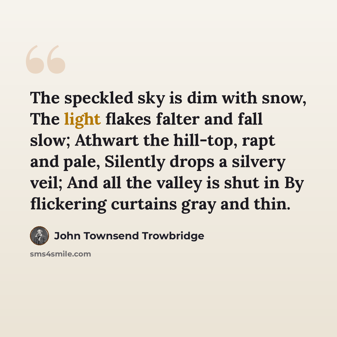 “The speckled sky is dim with snow, The light flakes falter and fall slow; Athwart the hill-top, rapt and pale, Silently drops a silvery veil; And all the valley is shut in By flickering curtains gray and thin.” quote by John Townsend Trowbridge