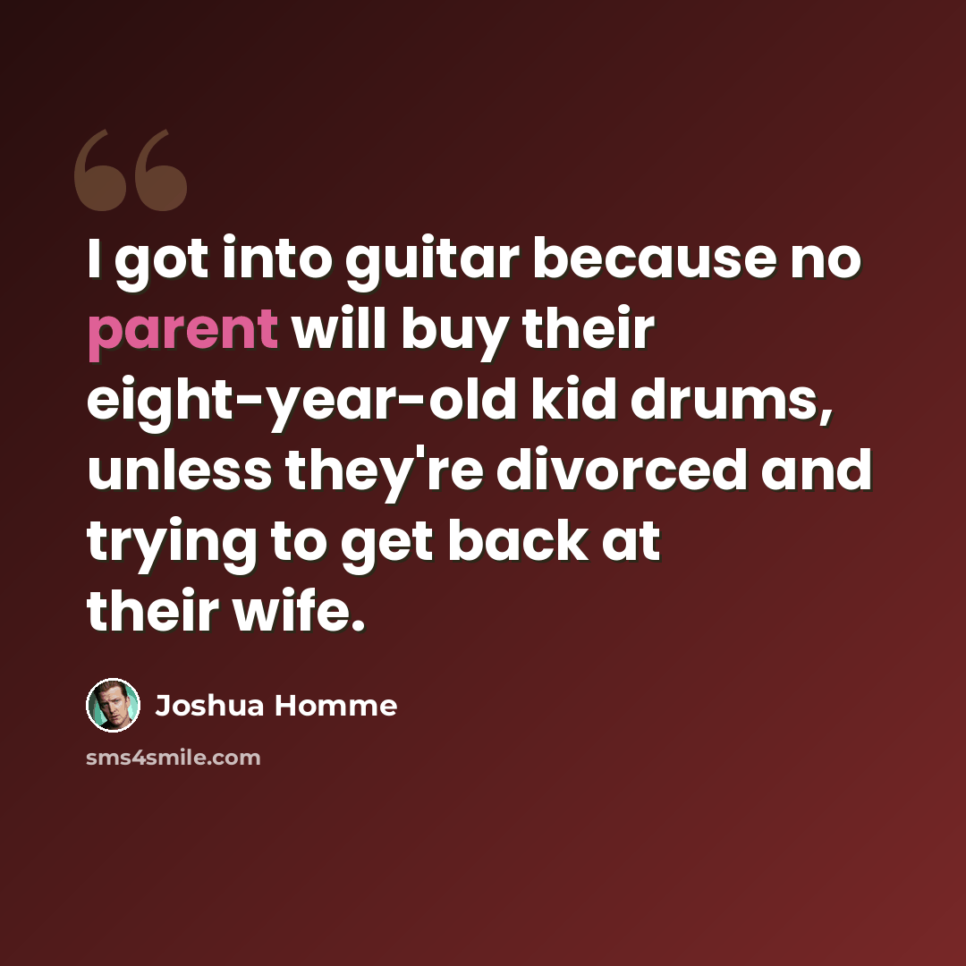 “I got into guitar because no parent will buy their eight-year-old kid drums, unless they're divorced and trying to get back at their wife.” quote by Joshua Homme