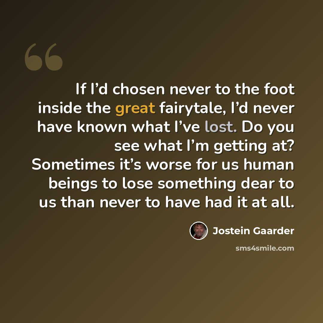 “If I’d chosen never to the foot inside the great fairytale, I’d never have known what I’ve lost. Do you see what I’m getting at? Sometimes it’s worse for us human beings to lose something dear to us than never to have had it at all.” quote by Jostein Gaarder