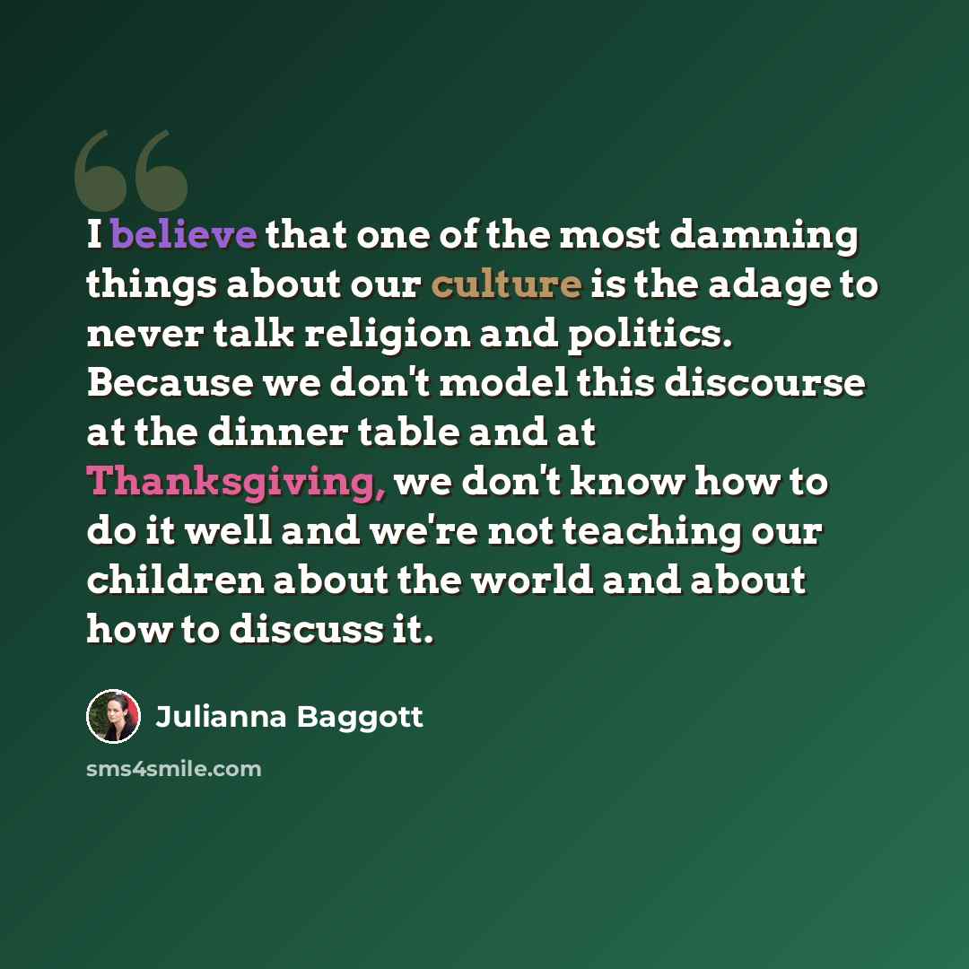 “I believe that one of the most damning things about our culture is the adage to never talk religion and politics. Because we don't model this discourse at the dinner table and at Thanksgiving, we don't know how to do it well and we're not teaching our children about the world and about how to…” quote by Julianna Baggott