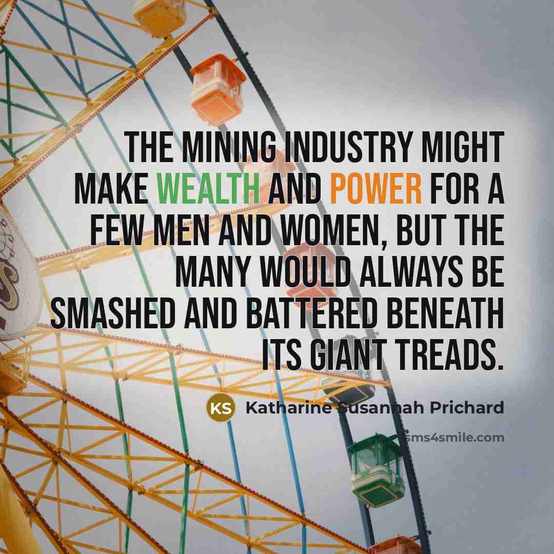 “The mining industry might make wealth and power for a few men and women, but the many would always be smashed and battered beneath its giant treads.” quote by Katharine Susannah Prichard