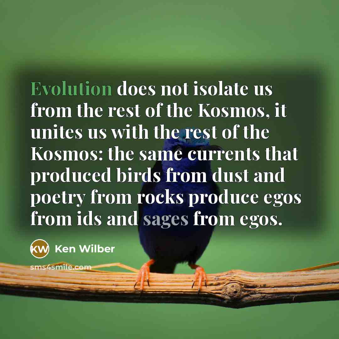 “Evolution does not isolate us from the rest of the Kosmos, it unites us with the rest of the Kosmos: the same currents that produced birds from dust and poetry from rocks produce egos from ids and sages from egos.” quote by Ken Wilber