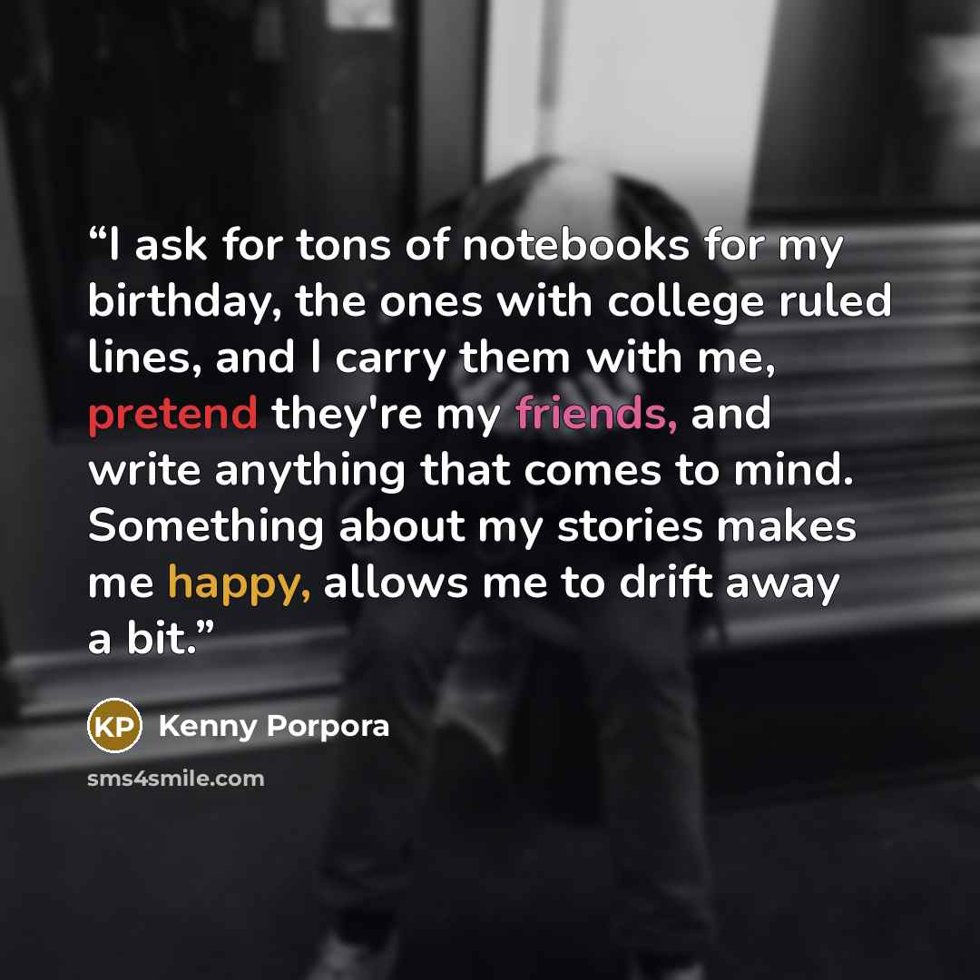 “I ask for tons of notebooks for my birthday, the ones with college ruled lines, and I carry them with me, pretend they're my friends, and write anything that comes to mind. Something about my stories makes me happy, allows me to drift away a bit.” quote by Kenny Porpora
