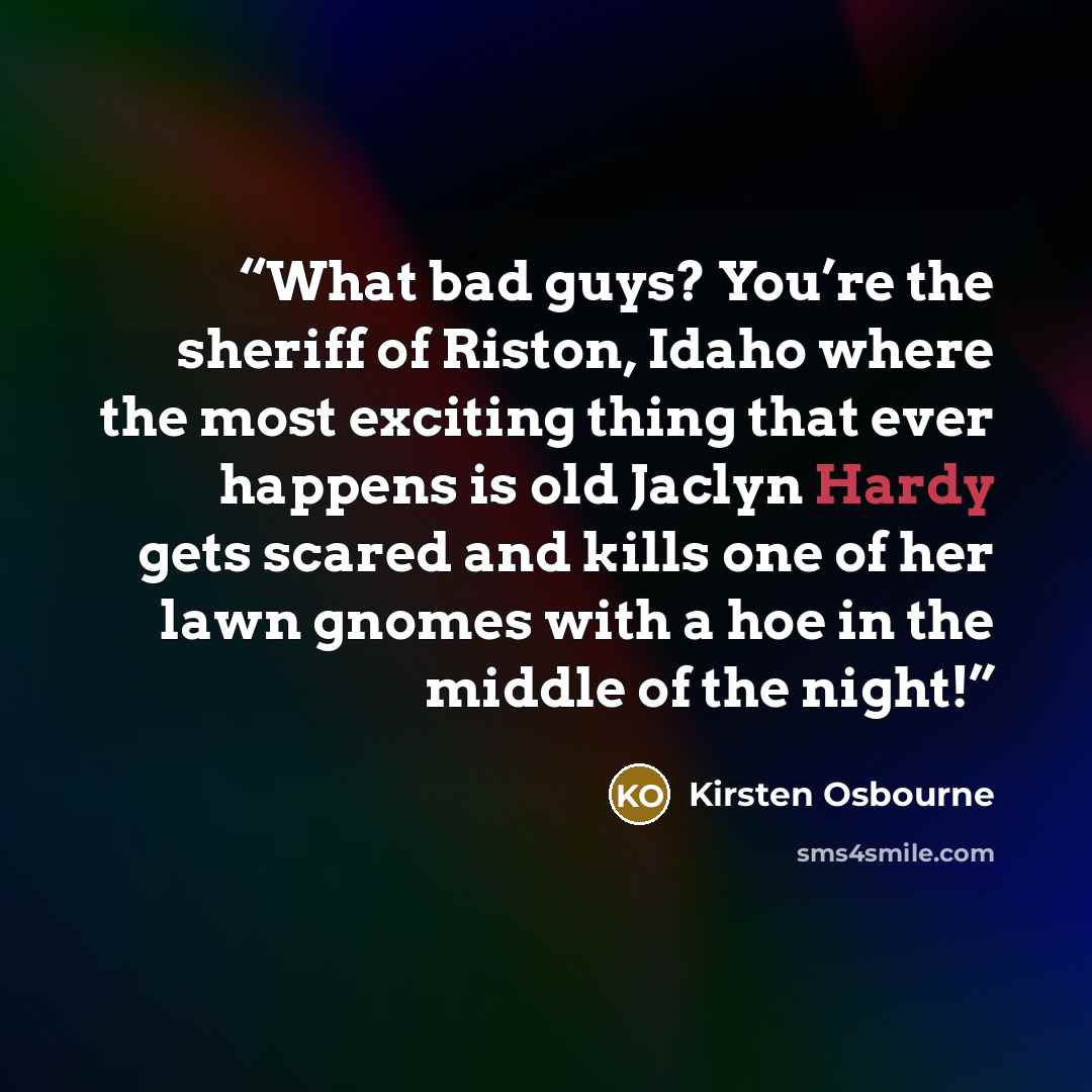 “What bad guys? You’re the sheriff of Riston, Idaho where the most exciting thing that ever happens is old Jaclyn Hardy gets scared and kills one of her lawn gnomes with a hoe in the middle of the night!” quote by Kirsten Osbourne