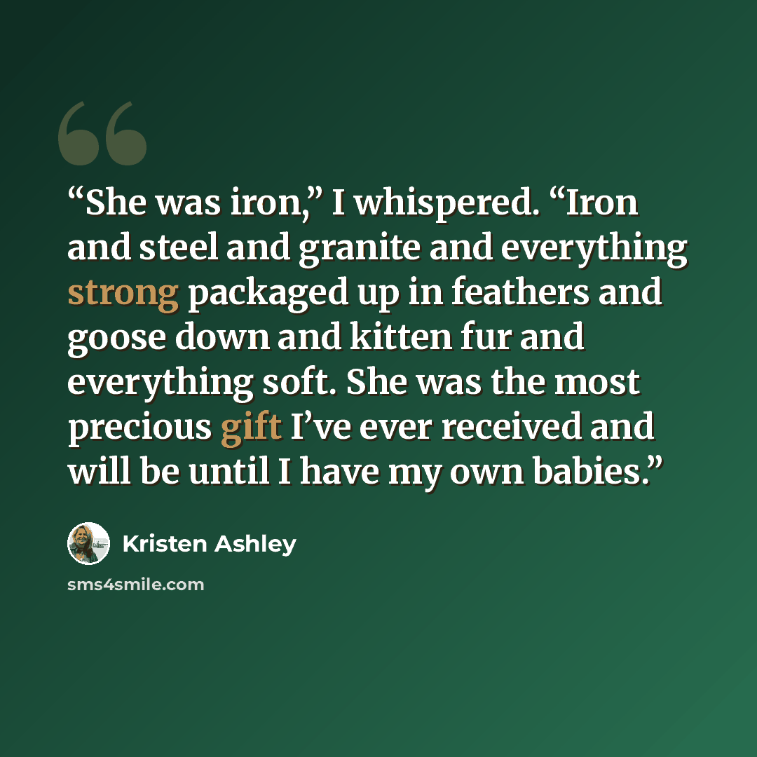 “She was iron,” I whispered. “Iron and steel and granite and everything strong packaged up in feathers and goose down and kitten fur and everything soft. She was the most precious gift I’ve ever received and will be until I have my own babies.” quote by Kristen Ashley