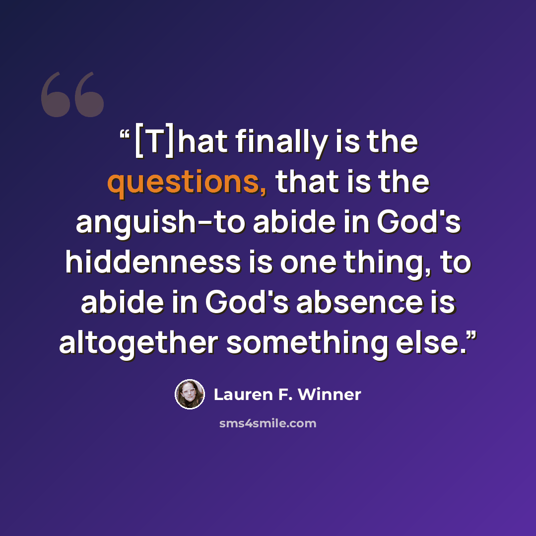 “[T]hat finally is the questions, that is the anguish--to abide in God's hiddenness is one thing, to abide in God's absence is altogether something else.” quote by Lauren F. Winner