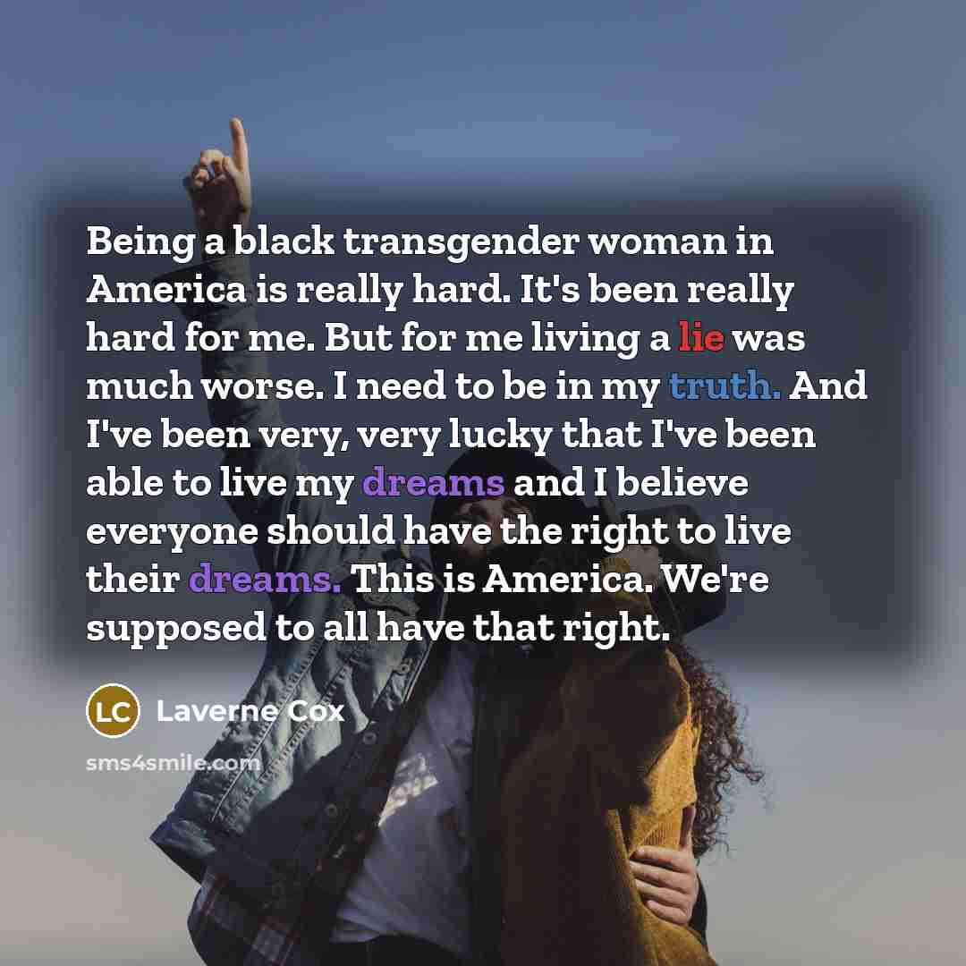 “Being a black transgender woman in America is really hard. It's been really hard for me. But for me living a lie was much worse. I need to be in my truth. And I've been very, very lucky that I've been able to live my dreams and I believe everyone should have the right to live their dreams. This is…” quote by Laverne Cox
