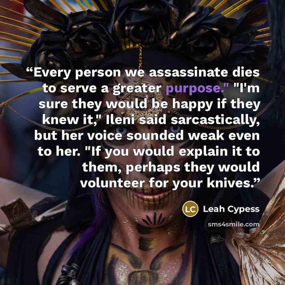 “Every person we assassinate dies to serve a greater purpose." "I'm sure they would be happy if they knew it," Ileni said sarcastically, but her voice sounded weak even to her. "If you would explain it to them, perhaps they would volunteer for your knives.” quote by Leah Cypess