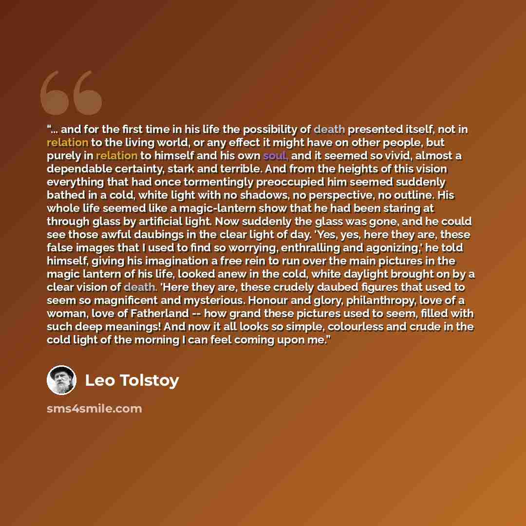 “... and for the first time in his life the possibility of death presented itself, not in relation to the living world, or any effect it might have on other people, but purely in relation to himself and his own soul, and it seemed so vivid, almost a dependable certainty, stark and terrible. And…” quote by Leo Tolstoy